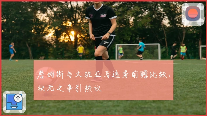 詹姆斯与文班亚马选秀前瞻比较，状元之争引热议