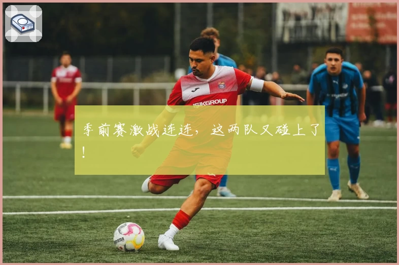 季前赛激战连连，这两队又碰上了！