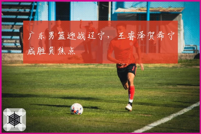 广东男篮迎战辽宁，王睿泽贺希宁成胜负焦点