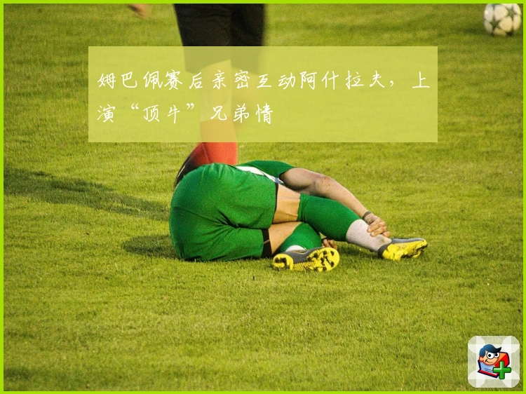 姆巴佩赛后亲密互动阿什拉夫，上演“顶牛”兄弟情