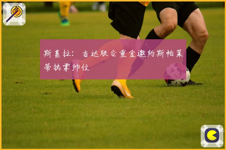 斯基拉：吉达联合重金邀约斯帕莱蒂执掌帅位