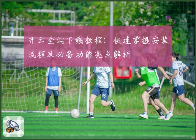 开云全站下载教程：快速掌握安装流程及必备功能亮点解析