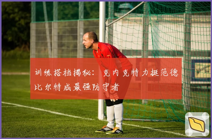 训练搭档揭秘:克内克特力挺范德比尔特成最强防守者