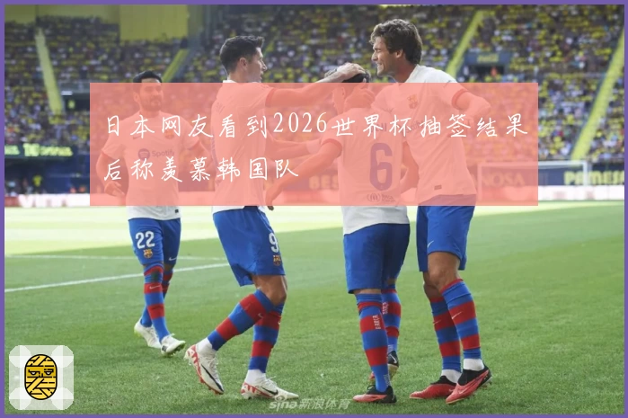 日本网友看到2026世界杯抽签结果后称羡慕韩国队