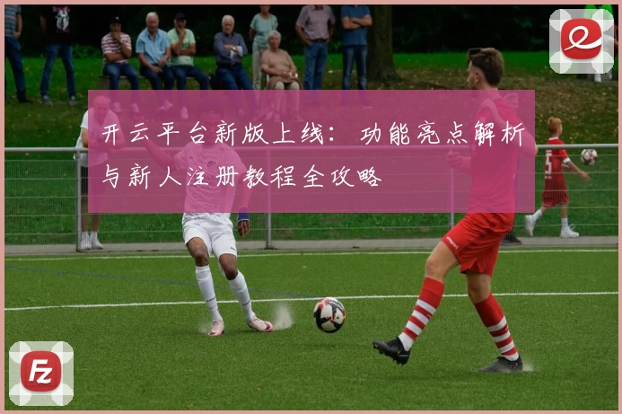 开云平台新版上线：功能亮点解析与新人注册教程全攻略
