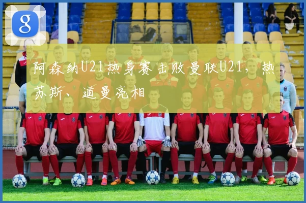 阿森纳U21热身赛击败曼联U21，热苏斯、道曼亮相