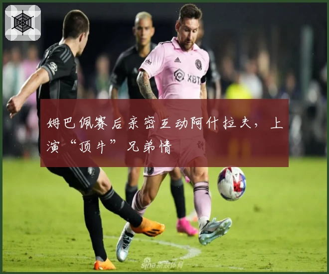姆巴佩赛后亲密互动阿什拉夫，上演“顶牛”兄弟情