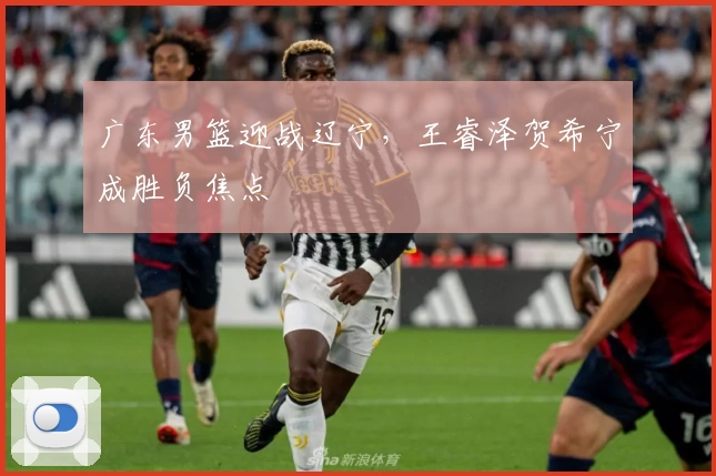 广东男篮迎战辽宁，王睿泽贺希宁成胜负焦点