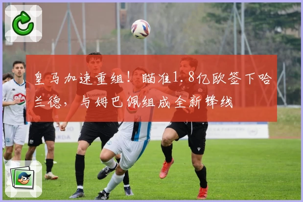 皇马加速重组!瞄准1.8亿欧签下哈兰德,与姆巴佩组成全新锋线