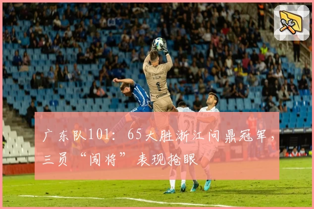 广东队101：65大胜浙江问鼎冠军，三员“闯将”表现抢眼