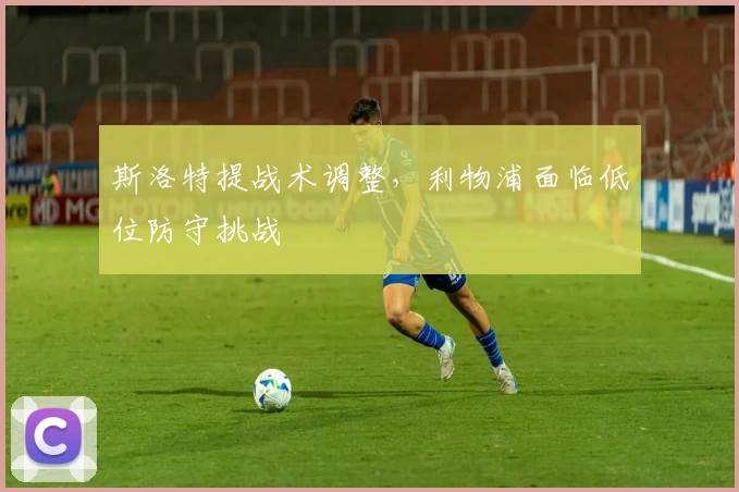 斯洛特提战术调整，利物浦面临低位防守挑战